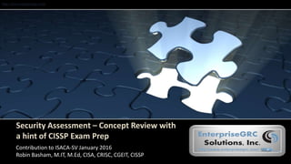 http://www.enterprisegrc.com
Security Assessment – Concept Review with
a hint of CISSP Exam Prep
Contribution to ISACA-SV January 2016
Robin Basham, M.IT, M.Ed, CISA, CRISC, CGEIT, CISSP
 