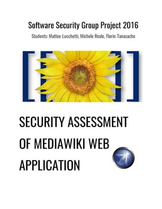 Software Security Group Project 2016
Students: Matteo Lucchetti, Michele Reale, Florin Tanasache
SECURITY ASSESSMENT
OF MEDIAWIKI WEB
APPLICATION
 