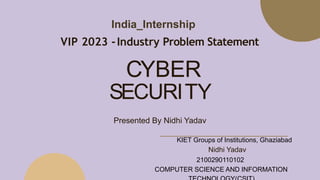 SECURITY
Presented By Nidhi Yadav
CYBER
India_Internship
VIP 2023 -Industry Problem Statement
KIET Groups of Institutions, Ghaziabad
Nidhi Yadav
2100290110102
COMPUTER SCIENCE AND INFORMATION
 