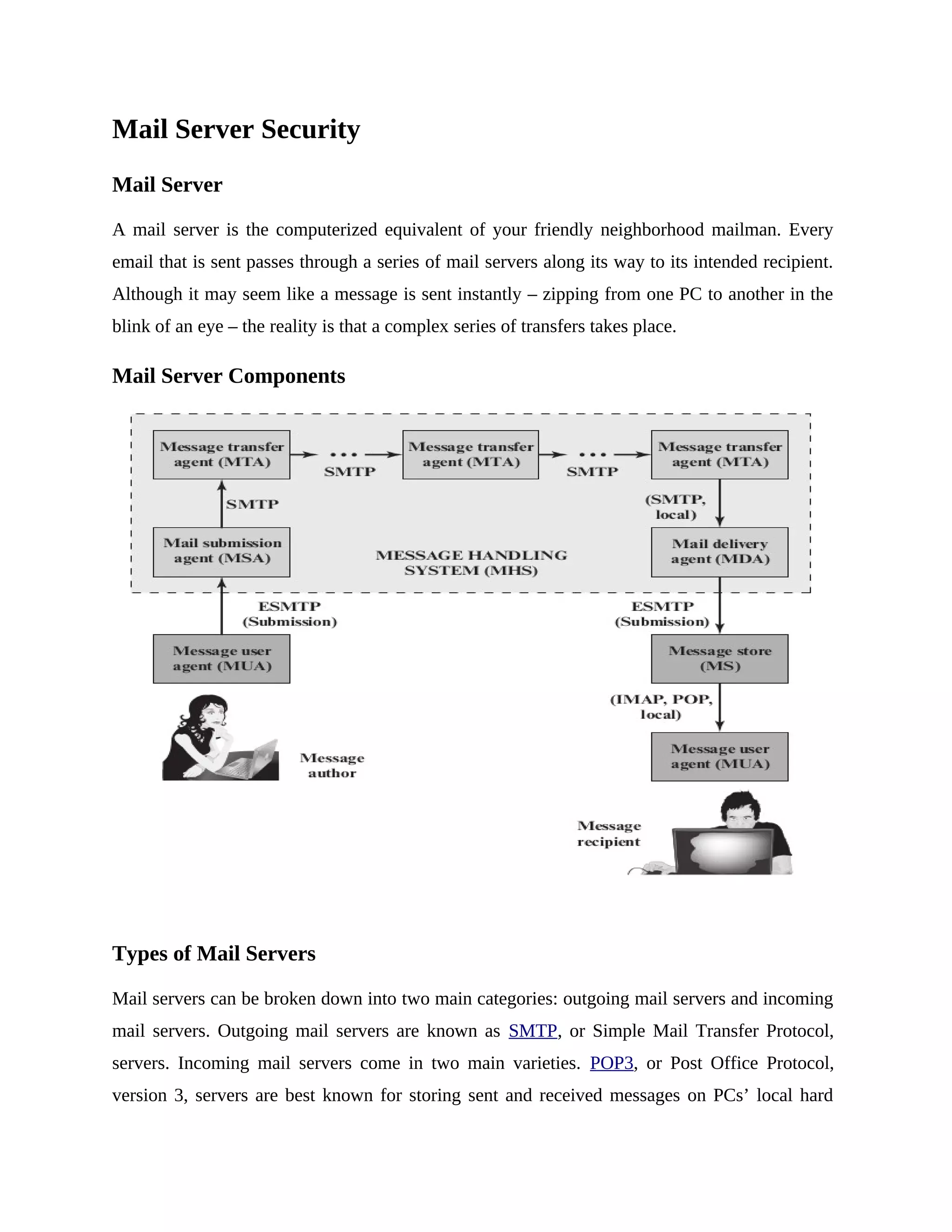 Mail Server Security
Mail Server
A mail server is the computerized equivalent of your friendly neighborhood mailman. Every
email that is sent passes through a series of mail servers along its way to its intended recipient.
Although it may seem like a message is sent instantly – zipping from one PC to another in the
blink of an eye – the reality is that a complex series of transfers takes place.
Mail Server Components
Types of Mail Servers
Mail servers can be broken down into two main categories: outgoing mail servers and incoming
mail servers. Outgoing mail servers are known as SMTP, or Simple Mail Transfer Protocol,
servers. Incoming mail servers come in two main varieties. POP3, or Post Office Protocol,
version 3, servers are best known for storing sent and received messages on PCs’ local hard
 