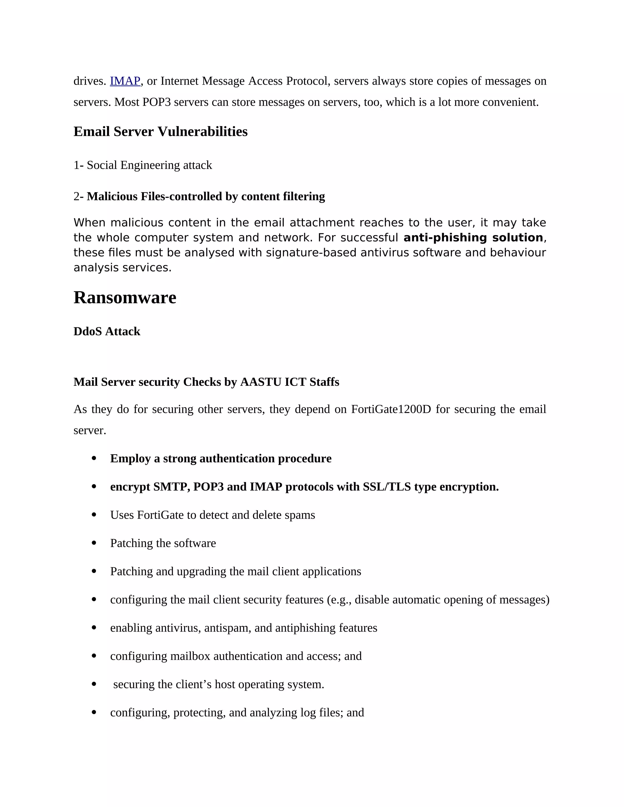 drives. IMAP, or Internet Message Access Protocol, servers always store copies of messages on
servers. Most POP3 servers can store messages on servers, too, which is a lot more convenient.
Email Server Vulnerabilities
1- Social Engineering attack
2- Malicious Files-controlled by content filtering
When malicious content in the email attachment reaches to the user, it may take
the whole computer system and network. For successful anti-phishing solution,
these files must be analysed with signature-based antivirus software and behaviour
analysis services.
Ransomware
DdoS Attack
Mail Server security Checks by AASTU ICT Staffs
As they do for securing other servers, they depend on FortiGate1200D for securing the email
server.
 Employ a strong authentication procedure
 encrypt SMTP, POP3 and IMAP protocols with SSL/TLS type encryption.
 Uses FortiGate to detect and delete spams
 Patching the software
 Patching and upgrading the mail client applications
 configuring the mail client security features (e.g., disable automatic opening of messages)
 enabling antivirus, antispam, and antiphishing features
 configuring mailbox authentication and access; and
 securing the client’s host operating system.
 configuring, protecting, and analyzing log files; and
 