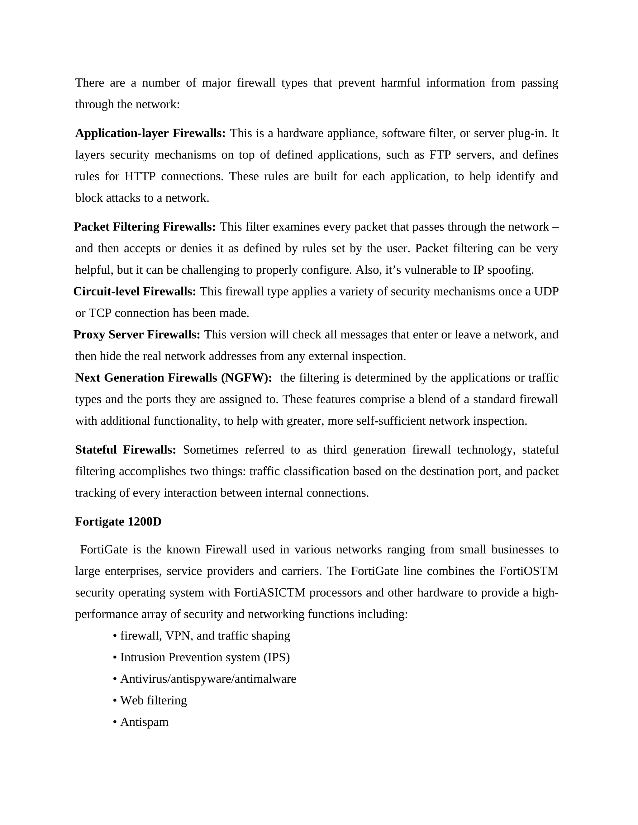 There are a number of major firewall types that prevent harmful information from passing
through the network:
Application-layer Firewalls: This is a hardware appliance, software filter, or server plug-in. It
layers security mechanisms on top of defined applications, such as FTP servers, and defines
rules for HTTP connections. These rules are built for each application, to help identify and
block attacks to a network.
Packet Filtering Firewalls: This filter examines every packet that passes through the network –
and then accepts or denies it as defined by rules set by the user. Packet filtering can be very
helpful, but it can be challenging to properly configure. Also, it’s vulnerable to IP spoofing.
Circuit-level Firewalls: This firewall type applies a variety of security mechanisms once a UDP
or TCP connection has been made.
Proxy Server Firewalls: This version will check all messages that enter or leave a network, and
then hide the real network addresses from any external inspection.
Next Generation Firewalls (NGFW): the filtering is determined by the applications or traffic
types and the ports they are assigned to. These features comprise a blend of a standard firewall
with additional functionality, to help with greater, more self-sufficient network inspection.
Stateful Firewalls: Sometimes referred to as third generation firewall technology, stateful
filtering accomplishes two things: traffic classification based on the destination port, and packet
tracking of every interaction between internal connections.
Fortigate 1200D
FortiGate is the known Firewall used in various networks ranging from small businesses to
large enterprises, service providers and carriers. The FortiGate line combines the FortiOSTM
security operating system with FortiASICTM processors and other hardware to provide a high-
performance array of security and networking functions including:
• firewall, VPN, and traffic shaping
• Intrusion Prevention system (IPS)
• Antivirus/antispyware/antimalware
• Web filtering
• Antispam
 