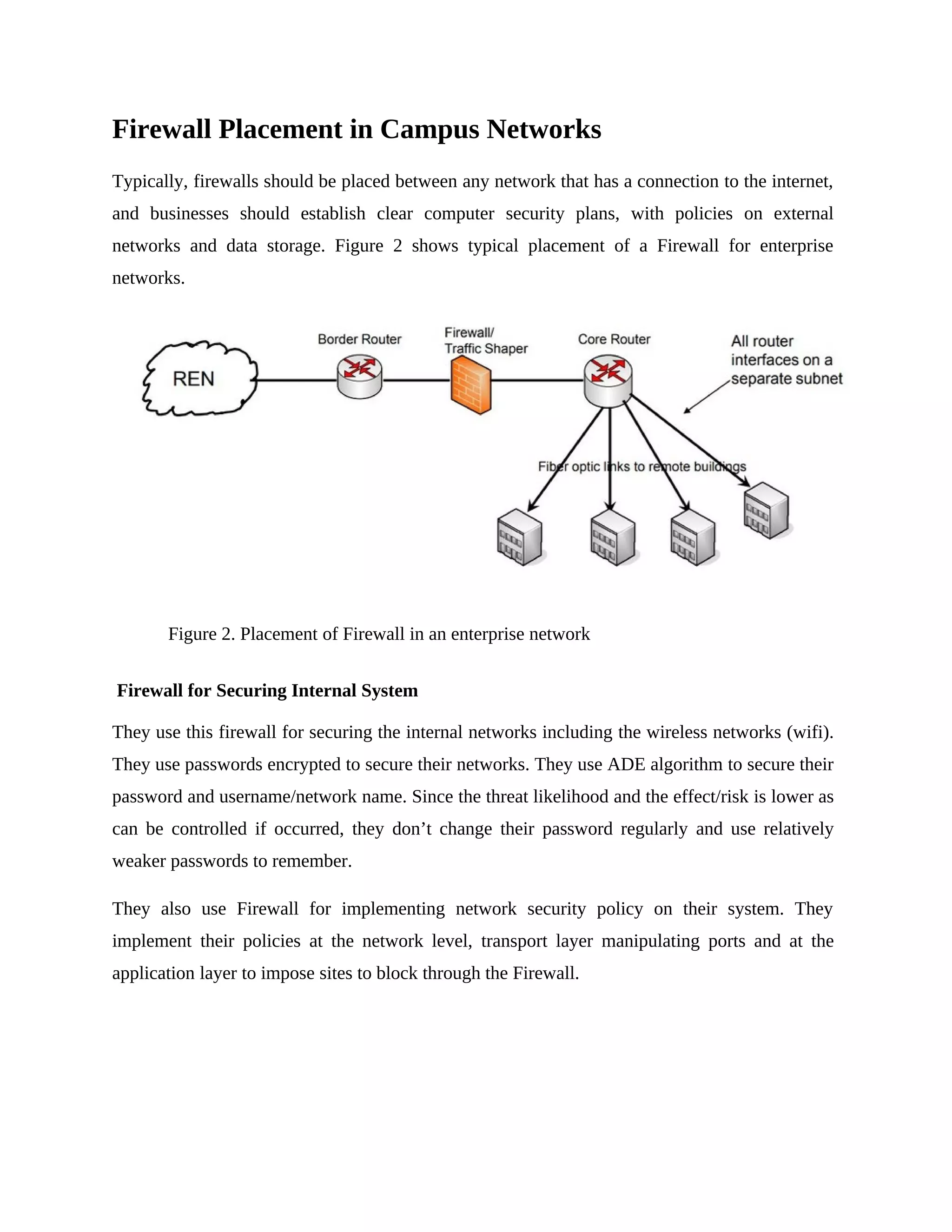 Firewall Placement in Campus Networks
Typically, firewalls should be placed between any network that has a connection to the internet,
and businesses should establish clear computer security plans, with policies on external
networks and data storage. Figure 2 shows typical placement of a Firewall for enterprise
networks.
Figure 2. Placement of Firewall in an enterprise network
Firewall for Securing Internal System
They use this firewall for securing the internal networks including the wireless networks (wifi).
They use passwords encrypted to secure their networks. They use ADE algorithm to secure their
password and username/network name. Since the threat likelihood and the effect/risk is lower as
can be controlled if occurred, they don’t change their password regularly and use relatively
weaker passwords to remember.
They also use Firewall for implementing network security policy on their system. They
implement their policies at the network level, transport layer manipulating ports and at the
application layer to impose sites to block through the Firewall.
 