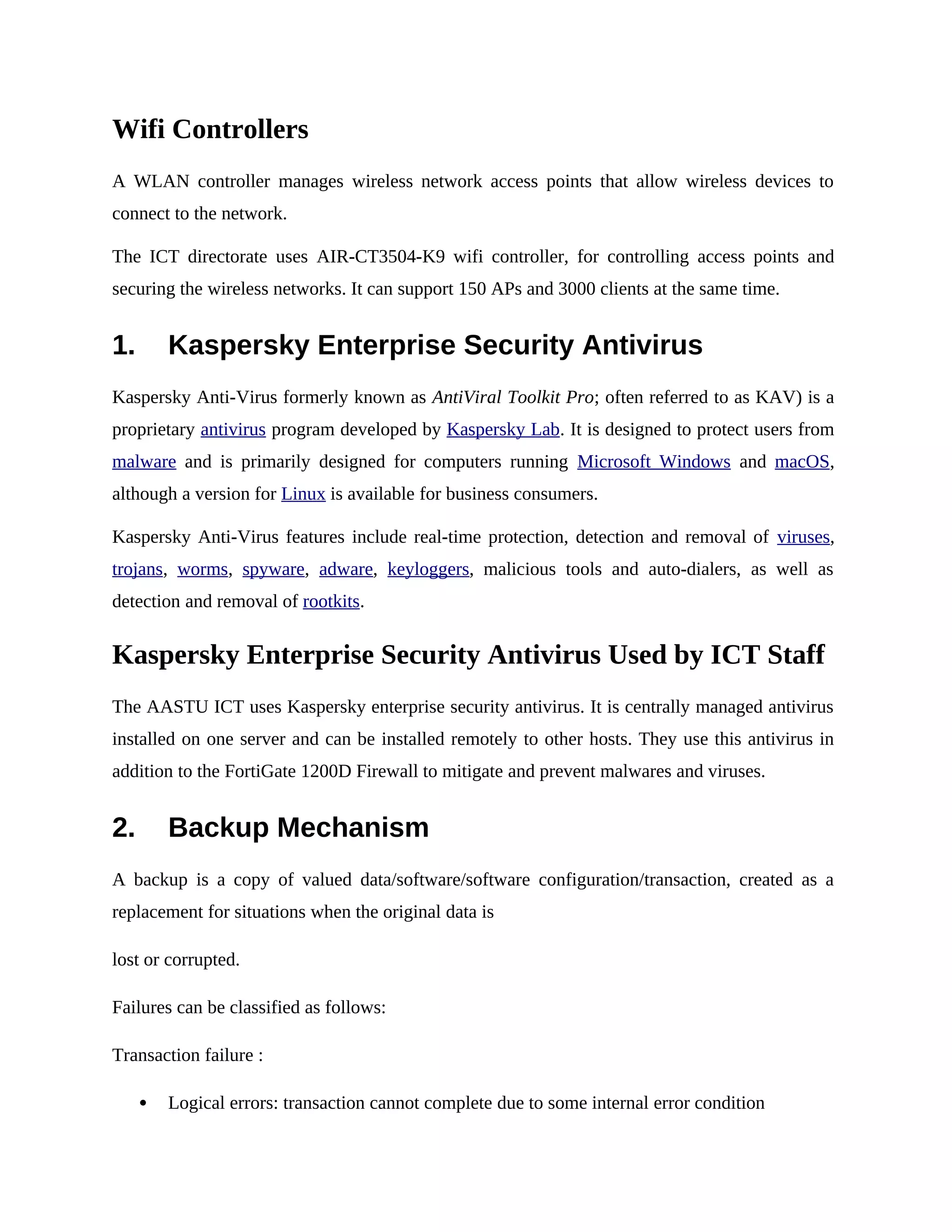 Wifi Controllers
A WLAN controller manages wireless network access points that allow wireless devices to
connect to the network.
The ICT directorate uses AIR-CT3504-K9 wifi controller, for controlling access points and
securing the wireless networks. It can support 150 APs and 3000 clients at the same time.
1. Kaspersky Enterprise Security Antivirus
Kaspersky Anti-Virus formerly known as AntiViral Toolkit Pro; often referred to as KAV) is a
proprietary antivirus program developed by Kaspersky Lab. It is designed to protect users from
malware and is primarily designed for computers running Microsoft Windows and macOS,
although a version for Linux is available for business consumers.
Kaspersky Anti-Virus features include real-time protection, detection and removal of viruses,
trojans, worms, spyware, adware, keyloggers, malicious tools and auto-dialers, as well as
detection and removal of rootkits.
Kaspersky Enterprise Security Antivirus Used by ICT Staff
The AASTU ICT uses Kaspersky enterprise security antivirus. It is centrally managed antivirus
installed on one server and can be installed remotely to other hosts. They use this antivirus in
addition to the FortiGate 1200D Firewall to mitigate and prevent malwares and viruses.
2. Backup Mechanism
A backup is a copy of valued data/software/software configuration/transaction, created as a
replacement for situations when the original data is
lost or corrupted.
Failures can be classified as follows:
Transaction failure :
 Logical errors: transaction cannot complete due to some internal error condition
 