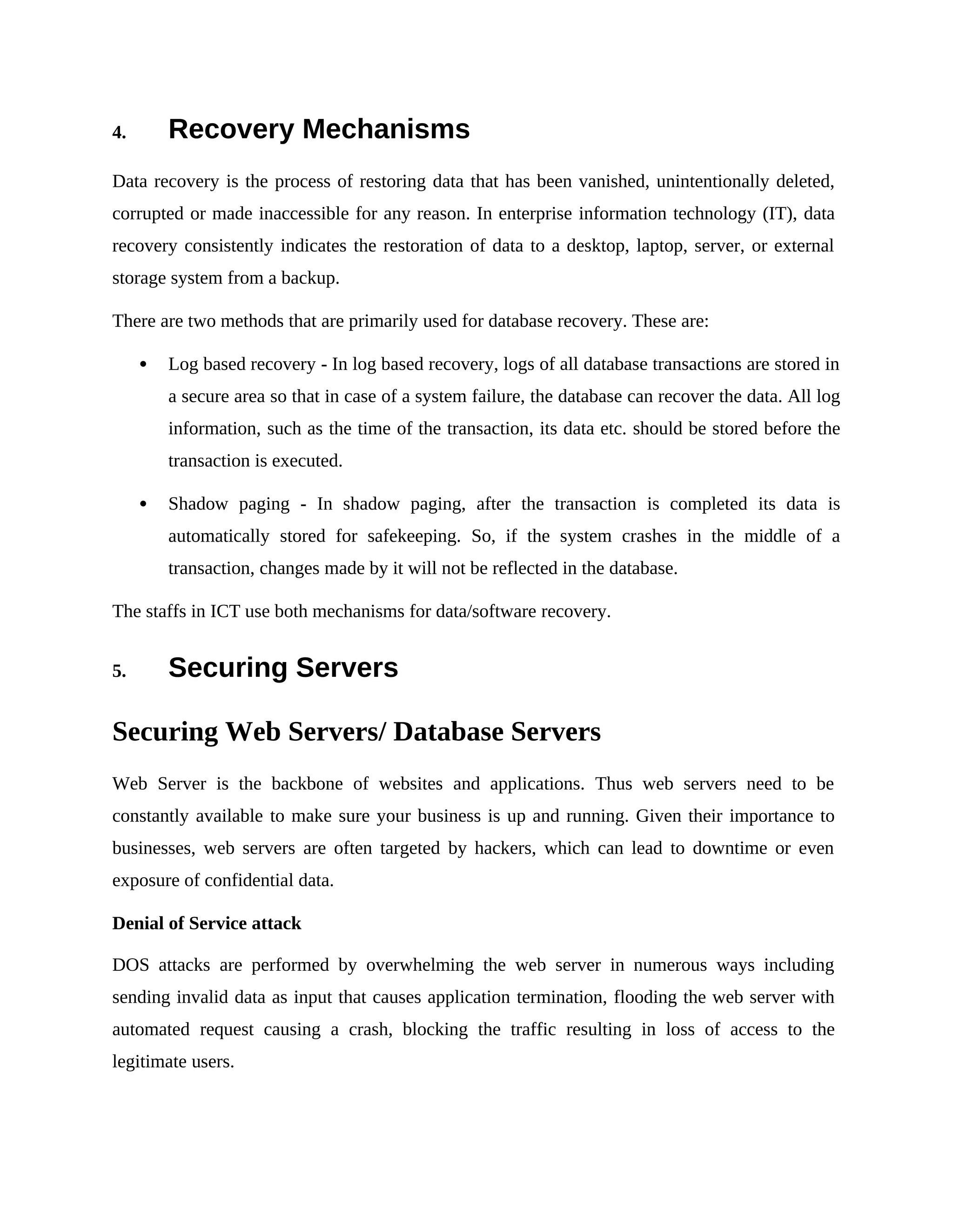 4. Recovery Mechanisms
Data recovery is the process of restoring data that has been vanished, unintentionally deleted,
corrupted or made inaccessible for any reason. In enterprise information technology (IT), data
recovery consistently indicates the restoration of data to a desktop, laptop, server, or external
storage system from a backup.
There are two methods that are primarily used for database recovery. These are:
 Log based recovery - In log based recovery, logs of all database transactions are stored in
a secure area so that in case of a system failure, the database can recover the data. All log
information, such as the time of the transaction, its data etc. should be stored before the
transaction is executed.
 Shadow paging - In shadow paging, after the transaction is completed its data is
automatically stored for safekeeping. So, if the system crashes in the middle of a
transaction, changes made by it will not be reflected in the database.
The staffs in ICT use both mechanisms for data/software recovery.
5. Securing Servers
Securing Web Servers/ Database Servers
Web Server is the backbone of websites and applications. Thus web servers need to be
constantly available to make sure your business is up and running. Given their importance to
businesses, web servers are often targeted by hackers, which can lead to downtime or even
exposure of confidential data.
Denial of Service attack
DOS attacks are performed by overwhelming the web server in numerous ways including
sending invalid data as input that causes application termination, flooding the web server with
automated request causing a crash, blocking the traffic resulting in loss of access to the
legitimate users.
 