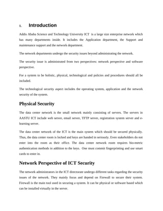 1. Introduction
Addis Ababa Science and Technology University ICT is a large size enterprise network which
has many departments inside. It includes the Application department, the Support and
maintenance support and the network department.
The network departments undergo the security issues beyond administrating the network.
The security issue is administrated from two perspectives: network perspective and software
perspective.
For a system to be holistic, physical, technological and policies and procedures should all be
included.
The technological security aspect includes the operating system, application and the network
security of the system.
Physical Security
The data center network is the small network mainly consisting of servers. The servers in
AASTU ICT include web server, email server, TFTP server, registration system server and e-
learning server.
The data center network of the ICT is the main system which should be secured physically.
Thus, the data center room is locked and keys are handed in seriously. Even stakeholders do not
enter into the room as their office. The data center network room requires bio-metric
authentication methods in addition to the keys. One must commit fingerprinting and use smart
cards to enter in.
Network Perspective of ICT Security
The network administrators in the ICT directorate undergo different tasks regarding the security
issues of the network. They mainly focus and depend on Firewall to secure their system.
Firewall is the main tool used in securing a system. It can be physical or software based which
can be installed virtually in the server.
 