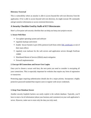 Directory Traversal
This is vulnerability where an attacker is able to access beyond the web root directory from the
application. If he is able to access beyond web root directory, he might execute OS commands
and get sensitive information or access restricted directories.
A Security Checklist Used by Staffs of ICT Directorates
Here’s a five-point web security checklist that can help you keep your projects secure.
1. Secure Web Host
 Use update operating system and software
 regularly backups and restore
 Enable Secure Sockets Layer (SSL) protocol (web hosts enlist SSL certificates as one of
their main offers)
 regularly scan malware for the web servers and application servers through FortiGate
1200D
 Distributed Denial of Service (DDoS) attack mitigation
 Firewall implementation
2. Encrypt All Connections and Secure User Logins
Once you’ve chosen a secure web host, the next point you need to consider is encrypting all
your connections. This is especially important for websites that require any form of registration
or transaction.
Protecting pages requiring authentication should also be a major priority. Incorporate a highly
protective password standard that requires users to register with secure credentials.
3. Keep Your Database Secure
Another security loophole hackers can easily exploit is the website database. Typically, you’ll
have to store a lot of information (about your business and customers) on your web application’s
server. However, make sure to store only the data you truly need.
 