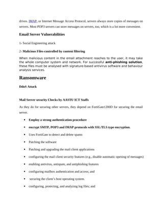 drives. IMAP, or Internet Message Access Protocol, servers always store copies of messages on
servers. Most POP3 servers can store messages on servers, too, which is a lot more convenient.
Email Server Vulnerabilities
1- Social Engineering attack
2- Malicious Files-controlled by content filtering
When malicious content in the email attachment reaches to the user, it may take
the whole computer system and network. For successful anti-phishing solution,
these files must be analysed with signature-based antivirus software and behaviour
analysis services.
Ransomware
DdoS Attack
Mail Server security Checks by AASTU ICT Staffs
As they do for securing other servers, they depend on FortiGate1200D for securing the email
server.
 Employ a strong authentication procedure
 encrypt SMTP, POP3 and IMAP protocols with SSL/TLS type encryption.
 Uses FortiGate to detect and delete spams
 Patching the software
 Patching and upgrading the mail client applications
 configuring the mail client security features (e.g., disable automatic opening of messages)
 enabling antivirus, antispam, and antiphishing features
 configuring mailbox authentication and access; and
 securing the client’s host operating system.
 configuring, protecting, and analyzing log files; and
 