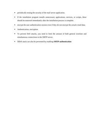  periodically testing the security of the mail server application.
 If the installation program installs unnecessary applications, services, or scripts, these
should be removed immediately after the installation process is complete.
 encrypt the user authentication session even if they do not encrypt the actual e-mail data.
 Authentication, encryption
 To prevent DoS attacks, you need to limit the amount of both general overtime and
simultaneous connections to the SMTP server.
 DDoS atack can also be prevented by enabling SMTP authentication
 