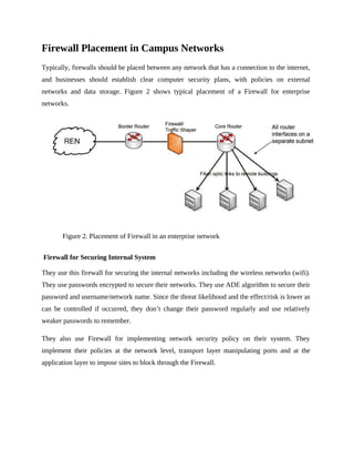 Firewall Placement in Campus Networks
Typically, firewalls should be placed between any network that has a connection to the internet,
and businesses should establish clear computer security plans, with policies on external
networks and data storage. Figure 2 shows typical placement of a Firewall for enterprise
networks.
Figure 2. Placement of Firewall in an enterprise network
Firewall for Securing Internal System
They use this firewall for securing the internal networks including the wireless networks (wifi).
They use passwords encrypted to secure their networks. They use ADE algorithm to secure their
password and username/network name. Since the threat likelihood and the effect/risk is lower as
can be controlled if occurred, they don’t change their password regularly and use relatively
weaker passwords to remember.
They also use Firewall for implementing network security policy on their system. They
implement their policies at the network level, transport layer manipulating ports and at the
application layer to impose sites to block through the Firewall.
 