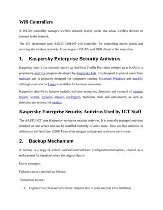Wifi Controllers
A WLAN controller manages wireless network access points that allow wireless devices to
connect to the network.
The ICT directorate uses AIR-CT3504-K9 wifi controller, for controlling access points and
securing the wireless networks. It can support 150 APs and 3000 clients at the same time.
1. Kaspersky Enterprise Security Antivirus
Kaspersky Anti-Virus formerly known as AntiViral Toolkit Pro; often referred to as KAV) is a
proprietary antivirus program developed by Kaspersky Lab. It is designed to protect users from
malware and is primarily designed for computers running Microsoft Windows and macOS,
although a version for Linux is available for business consumers.
Kaspersky Anti-Virus features include real-time protection, detection and removal of viruses,
trojans, worms, spyware, adware, keyloggers, malicious tools and auto-dialers, as well as
detection and removal of rootkits.
Kaspersky Enterprise Security Antivirus Used by ICT Staff
The AASTU ICT uses Kaspersky enterprise security antivirus. It is centrally managed antivirus
installed on one server and can be installed remotely to other hosts. They use this antivirus in
addition to the FortiGate 1200D Firewall to mitigate and prevent malwares and viruses.
2. Backup Mechanism
A backup is a copy of valued data/software/software configuration/transaction, created as a
replacement for situations when the original data is
lost or corrupted.
Failures can be classified as follows:
Transaction failure :
 Logical errors: transaction cannot complete due to some internal error condition
 