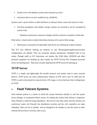  System errors: the database system must terminate an active
 transaction due to an error condition (e.g., deadlock)
System crash: a power failure or other hardware or software failure causes the system to crash.
 Fail-stop assumption: non-volatile storage contents are assumed to not be corrupted by
system crash
◦ Database systems have numerous integrity checks to prevent corruption of disk data
Disk failure: a head crash or similar disk failure destroys all or part of disk storage.
 Destruction is assumed to be detectable: disk drives use checksums to detect failures.
The ICT uses different backing up methods in case files/programs/applications/system
configurations are deleted. They use automatic backup mechanisms scheduled with in two
weeks. Though staffs in ICT directorate use medias like USB flash, CD/DVD and other
personal computers for backing up, they mainly use TFTP (Trivial File Transport protocol)
server for backing back. They have recently deployed the TFTP server for backing up.
TFTP Server
TFTP is a simple and lightweight file transfer protocol and mainly used in many network
devices. TFTP leaves out many authentication features of FTP and it runs on UDP port 69.
TFTP is used to download the network device OS image, or even load/save their configuration
on TFTP.
3. Fault Tolerant Systems
Fault tolerant system is a system in which the system functions robustly in case the system
incurs damage, or unexpected failure occurs. So making the system fault tolerant is important.
Fault Tolerant is achieved using redundancy. All servers in the data center network and the core
switch/core router, the Firewall, the distribution switches and the wifi controllers are made
redundant. They are two in number and are designed to be standby in case the server or other
network devices fails or security risks occurs.
 