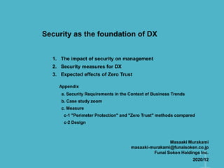 Security as the foundation of DX
1. The impact of security on management
2. Security measures for DX
3. Expected effects of Zero Trust
a. Security Requirements in the Context of Business Trends
b. Case study zoom
c. Measure
c-1 "Perimeter Protection" and "Zero Trust" methods compared
c-2 Design
Appendix
Masaaki Murakami
masaaki-murakami@funaisoken.co.jp
Funai Soken Holdings Inc.
2020/12
 
