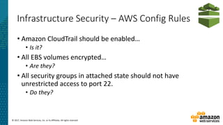 © 2017, Amazon Web Services, Inc. or its Affiliates. All rights reserved.
Infrastructure Security – AWS Config Rules
• Amazon CloudTrail should be enabled…
• Is it?
• All EBS volumes encrypted…
• Are they?
• All security groups in attached state should not have
unrestricted access to port 22.
• Do they?
 
