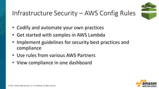 © 2017, Amazon Web Services, Inc. or its Affiliates. All rights reserved.
Infrastructure Security – AWS Config Rules
• Codify and automate your own practices
• Get started with samples in AWS Lambda
• Implement guidelines for security best practices and
compliance
• Use rules from various AWS Partners
• View compliance in one dashboard
 