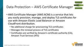 © 2017, Amazon Web Services, Inc. or its Affiliates. All rights reserved.
Data Protection – AWS Certificate Manager
• AWS Certificate Manager (AWS ACM) is a service that lets
you easily provision, manage, and deploy TLS certificates for
use with Amazon Elastic Load Balancer or Amazon
CloudFront distribution.
• No additional charge for provisioning TLS certificates
• Manages the renewal process of TLS certificates
• Certificates are verified by Amazon’s certificate authority (CA),
Amazon Trust Services (ATS)
 