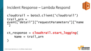 © 2017, Amazon Web Services, Inc. or its Affiliates. All rights reserved.
Incident Response – Lambda Respond
cloudtrail = boto3.client('cloudtrail')
trail_arn =
event["detail"]["requestParameters"]["name
"]
ct_response = cloudtrail.start_logging(
Name = trail_arn
)
 
