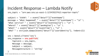 © 2017, Amazon Web Services, Inc. or its Affiliates. All rights reserved.
Incident Response – Lambda Notify
sns_topic = "arn:aws:sns:us-east-1:123459227412:reporter-topic"
subject = 'EVENT: ' + event["detail"]["eventName"]
message = "What happened? " + event["detail"]["eventName"] + "n" 
"What service? " + event["detail"]["eventSource"] + "n" 
"Where? " + event["detail"]["awsRegion"] + "n" 
"When? " + event["detail"]["eventTime"] + "n" 
"Who? " + str(json.dumps(event["detail"]["userIdentity"], indent=2))
sns = boto3.client('sns')
sns_response = sns.publish(
TopicArn = sns_topic,
Message = message,
Subject = subject,
MessageStructure = 'string'
)
 