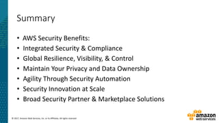© 2017, Amazon Web Services, Inc. or its Affiliates. All rights reserved.
Summary
• AWS Security Benefits:
• Integrated Security & Compliance
• Global Resilience, Visibility, & Control
• Maintain Your Privacy and Data Ownership
• Agility Through Security Automation
• Security Innovation at Scale
• Broad Security Partner & Marketplace Solutions
 