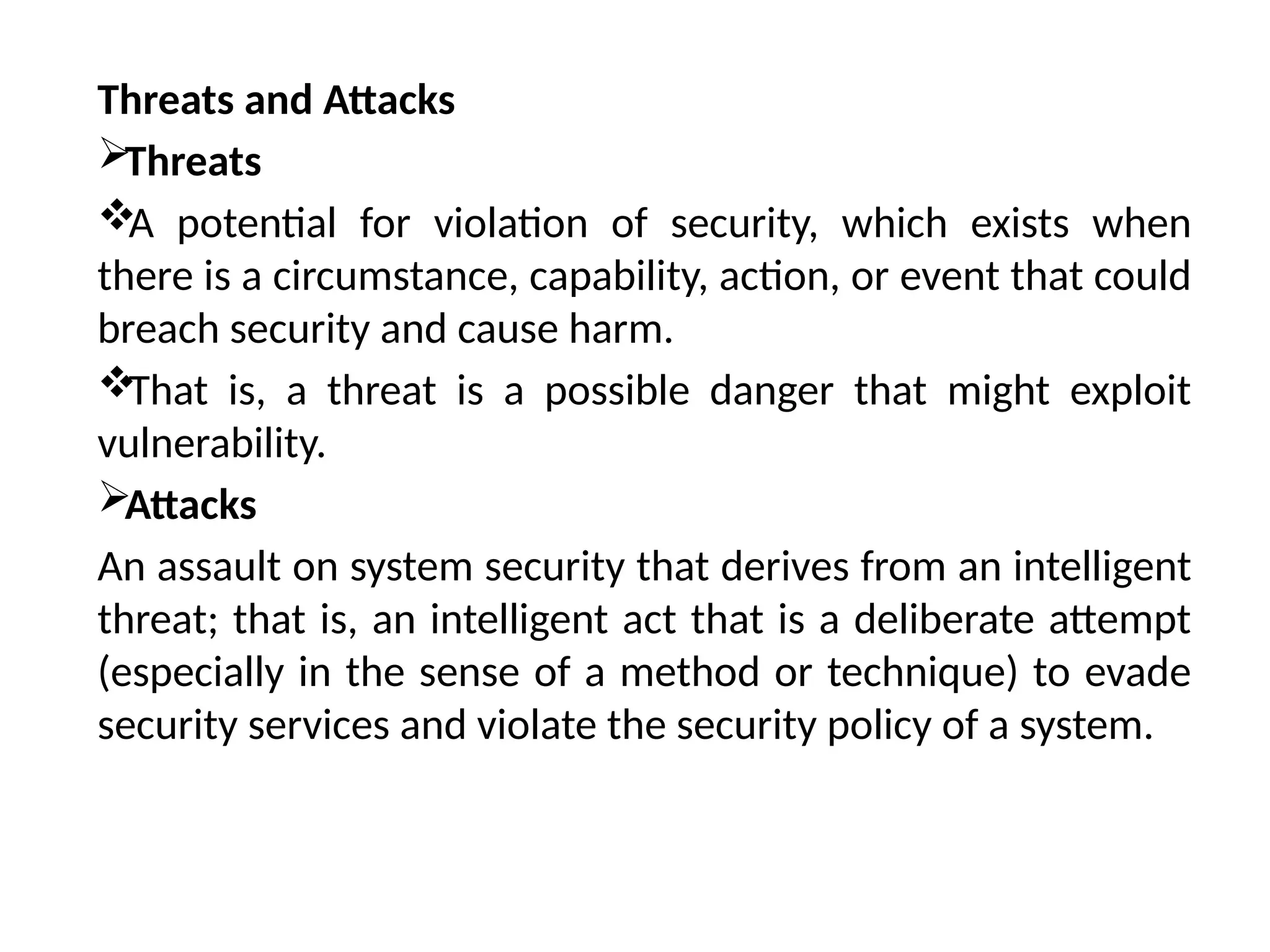 Threats and Attacks
Threats

A potential for violation of security, which exists when
there is a circumstance, capability, action, or event that could
breach security and cause harm.

That is, a threat is a possible danger that might exploit
vulnerability.
Attacks
An assault on system security that derives from an intelligent
threat; that is, an intelligent act that is a deliberate attempt
(especially in the sense of a method or technique) to evade
security services and violate the security policy of a system.
 