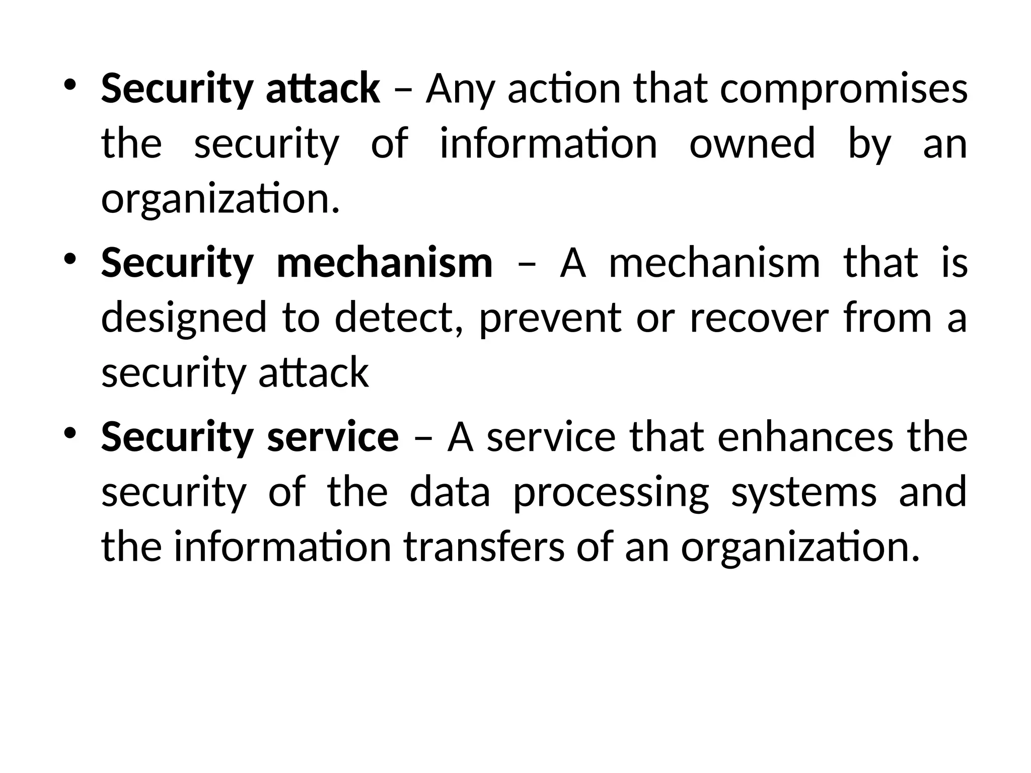 • Security attack – Any action that compromises
the security of information owned by an
organization.
• Security mechanism – A mechanism that is
designed to detect, prevent or recover from a
security attack
• Security service – A service that enhances the
security of the data processing systems and
the information transfers of an organization.
 