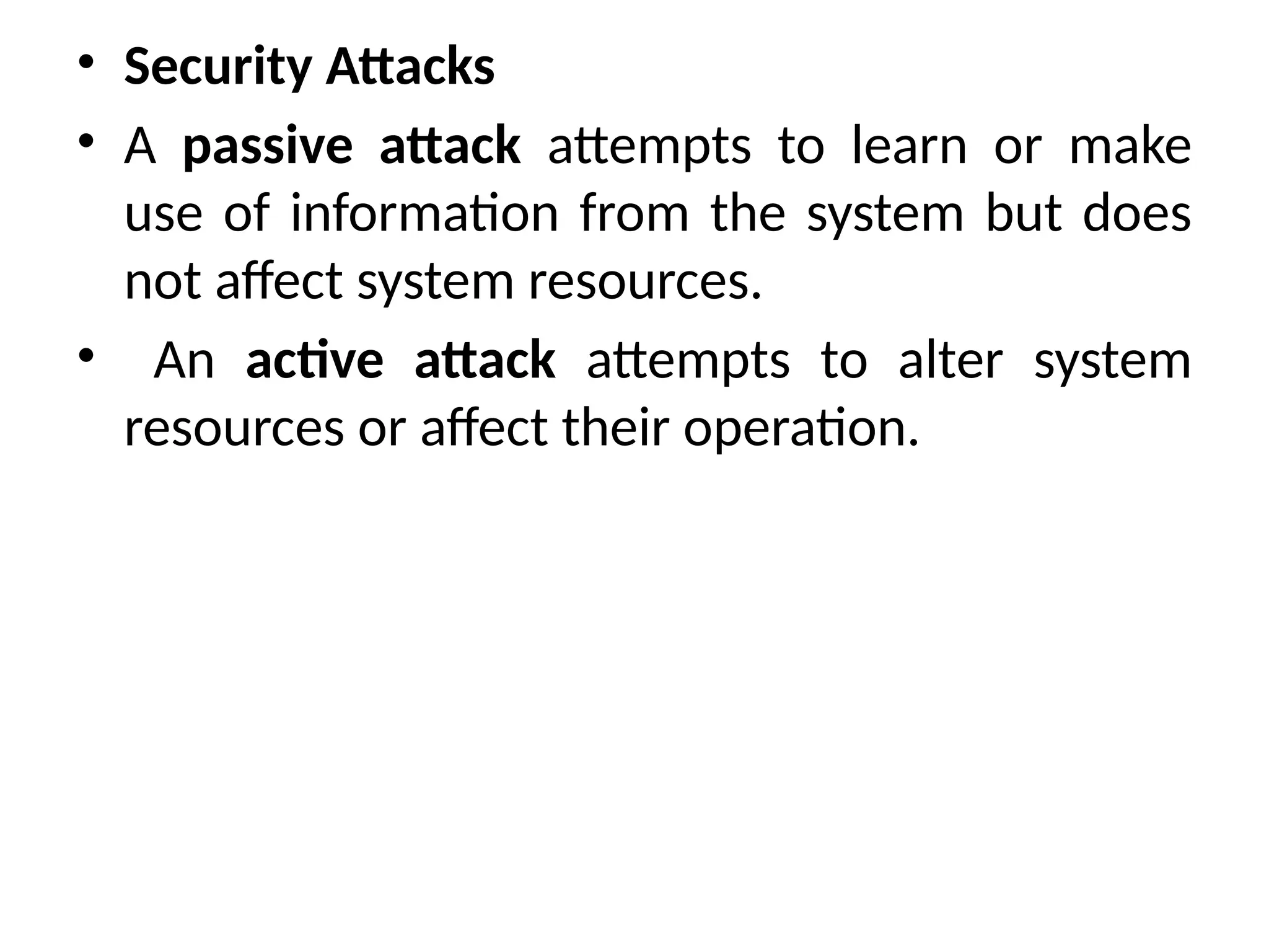 • Security Attacks
• A passive attack attempts to learn or make
use of information from the system but does
not affect system resources.
• An active attack attempts to alter system
resources or affect their operation.
 