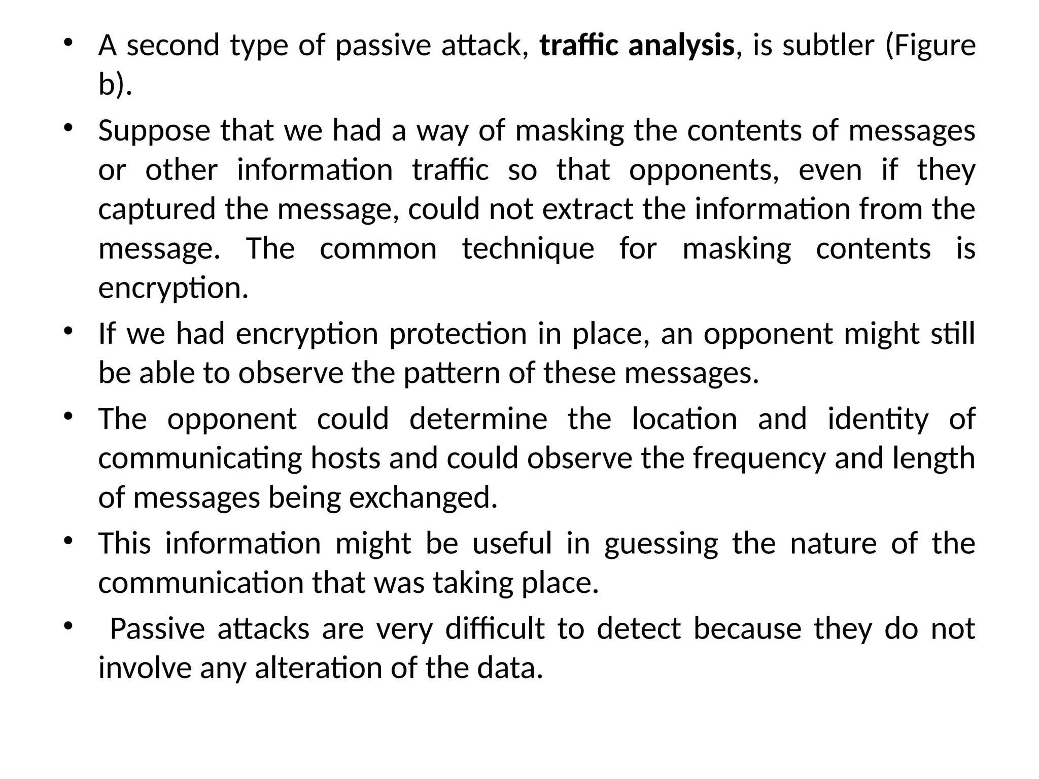 • A second type of passive attack, traffic analysis, is subtler (Figure
b).
• Suppose that we had a way of masking the contents of messages
or other information traffic so that opponents, even if they
captured the message, could not extract the information from the
message. The common technique for masking contents is
encryption.
• If we had encryption protection in place, an opponent might still
be able to observe the pattern of these messages.
• The opponent could determine the location and identity of
communicating hosts and could observe the frequency and length
of messages being exchanged.
• This information might be useful in guessing the nature of the
communication that was taking place.
• Passive attacks are very difficult to detect because they do not
involve any alteration of the data.
 