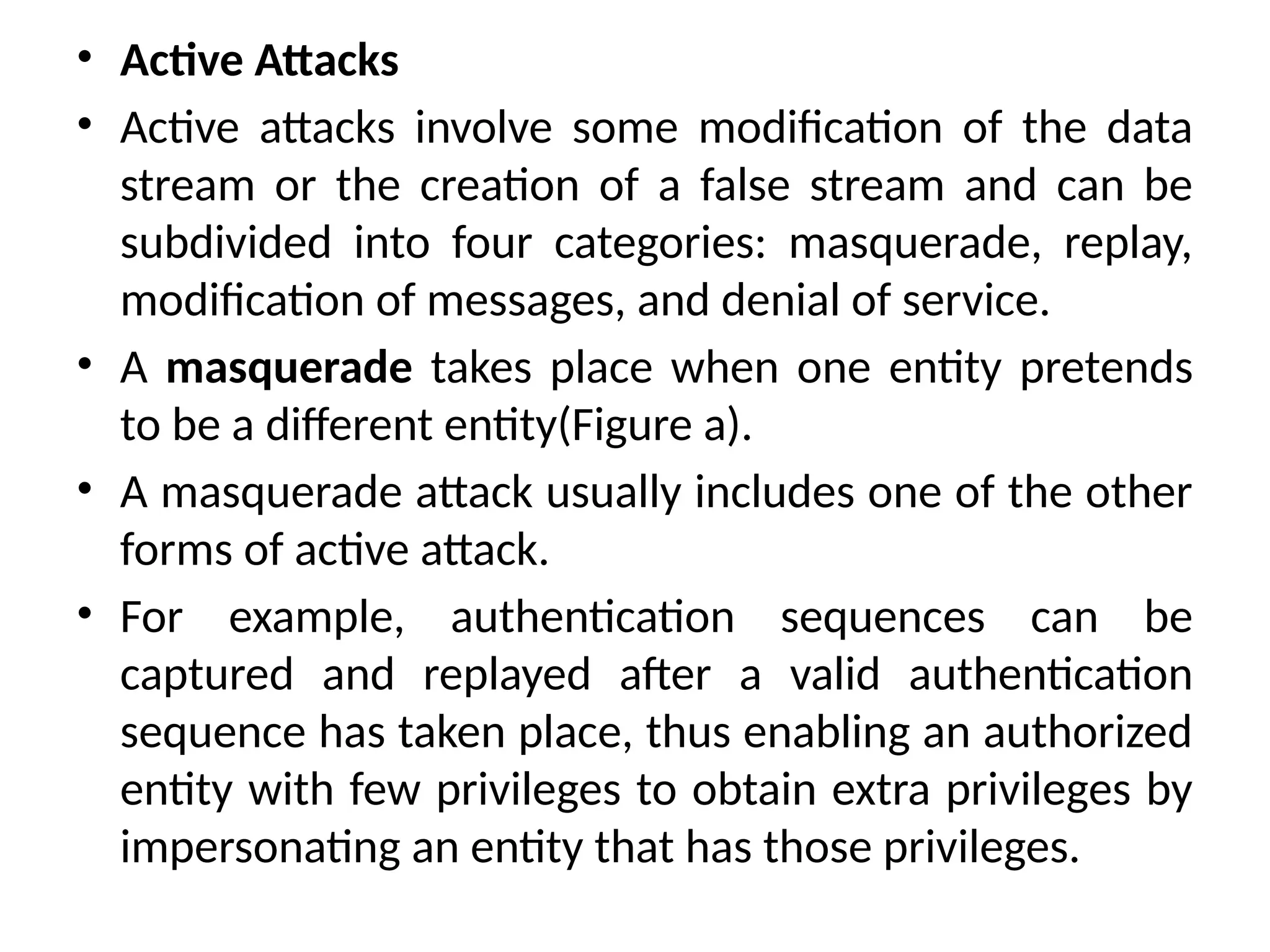 • Active Attacks
• Active attacks involve some modification of the data
stream or the creation of a false stream and can be
subdivided into four categories: masquerade, replay,
modification of messages, and denial of service.
• A masquerade takes place when one entity pretends
to be a different entity(Figure a).
• A masquerade attack usually includes one of the other
forms of active attack.
• For example, authentication sequences can be
captured and replayed after a valid authentication
sequence has taken place, thus enabling an authorized
entity with few privileges to obtain extra privileges by
impersonating an entity that has those privileges.
 