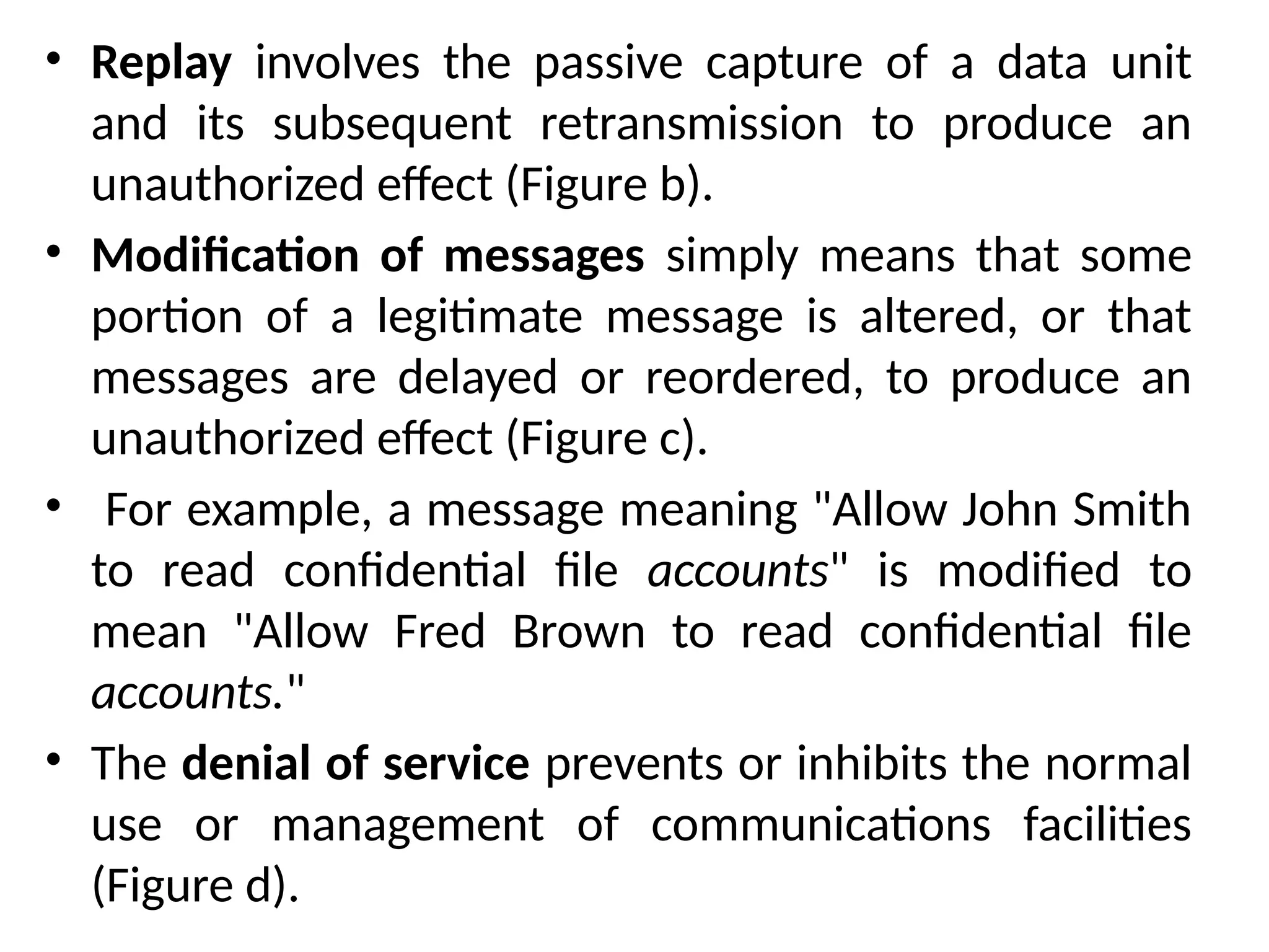 • Replay involves the passive capture of a data unit
and its subsequent retransmission to produce an
unauthorized effect (Figure b).
• Modification of messages simply means that some
portion of a legitimate message is altered, or that
messages are delayed or reordered, to produce an
unauthorized effect (Figure c).
• For example, a message meaning "Allow John Smith
to read confidential file accounts" is modified to
mean "Allow Fred Brown to read confidential file
accounts."
• The denial of service prevents or inhibits the normal
use or management of communications facilities
(Figure d).
 