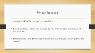 Attacks in manet 
• Attacks in MANET can also be classified as :- 
• External attack : Carried out by node that do not belong to the domain of 
the network. 
• Internal attack : It is from compromised nodes, which are actually part of the 
network. 
 