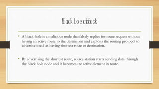 Black hole attack 
• A black-hole is a malicious node that falsely replies for route request without 
having an active route to the destination and exploits the routing protocol to 
advertise itself as having shortest route to destination. 
• By advertising the shortest route, source station starts sending data through 
the black hole node and it becomes the active element in route. 
 
