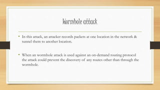 Wormhole attack 
• In this attack, an attacker records packets at one location in the network & 
tunnel them to another location. 
• When an wormhole attack is used against an on-demand routing protocol 
the attack could prevent the discovery of any routes other than through the 
wormhole. 
 