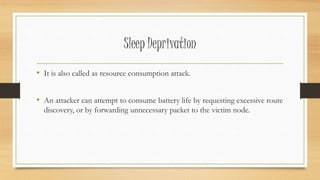 Sleep Deprivation 
• It is also called as resource consumption attack. 
• An attacker can attempt to consume battery life by requesting excessive route 
discovery, or by forwarding unnecessary packet to the victim node. 
 