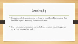 Eavesdropping 
• The main goal of eavesdropping is obtain to confidential information that 
should be kept secret during the communication. 
• This confidential information may include the location, public key, private 
key or even password of nodes. 
 