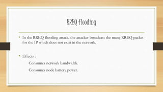 RREQ flooding 
• In the RREQ flooding attack, the attacker broadcast the many RREQ packet 
for the IP which does not exist in the network. 
• Effects : 
Consumes network bandwidth. 
Consumes node battery power. 
 