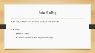Data flooding 
• In this, data packets are used to flood the network. 
• Effects 
Hard to detect. 
Can be detected by the application layer. 
 