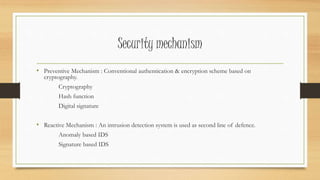 Security mechanism 
• Preventive Mechanism : Conventional authentication & encryption scheme based on 
cryptography. 
Cryptography 
Hash function 
Digital signature 
• Reactive Mechanism : An intrusion detection system is used as second line of defence. 
Anomaly based IDS 
Signature based IDS 
 