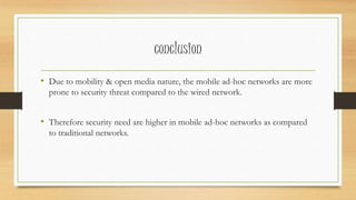 conclusion 
• Due to mobility & open media nature, the mobile ad-hoc networks are more 
prone to security threat compared to the wired network. 
• Therefore security need are higher in mobile ad-hoc networks as compared 
to traditional networks. 
 
