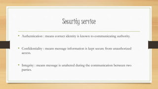 Security service 
• Authentication : means correct identity is known to communicating authority. 
• Confidentiality : means message information is kept secure from unauthorized 
access. 
• Integrity : means message is unaltered during the communication between two 
parties. 
 