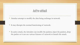 Active attack 
• Attacker attempt to modify the data being exchange in network. 
• It may disrupts the normal functioning of network. 
• In active attack, the intruders can modify the packets, inject the packets, drop 
the packet or it can use various features of network to launch the attack. 
 