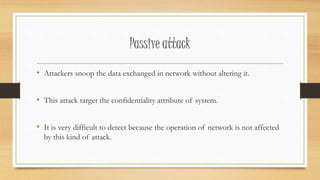 Passive attack 
• Attackers snoop the data exchanged in network without altering it. 
• This attack target the confidentiality attribute of system. 
• It is very difficult to detect because the operation of network is not affected 
by this kind of attack. 
 