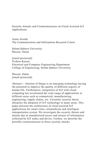 Security Attacks and Countermeasures on Cloud Assisted IoT
Applications
Asma Alsaidi
The Communication and Information Research Center
Sultan Qaboos University
Muscat, Oman
[email protected]
Firdous Kausar
Electrical and Computer Engineering Department
College of Engineering, Sultan Qaboos University
Muscat, Oman
[email protected]
Abstract— Internet of things is an emerging technology having
the potential to improve the quality of different aspects of
human life. Furthermore, integration of IoT with cloud
computing has accelerated the wide range of applications in
different areas such as commercial, manufacturing,
engineering, supply chains, etc. Currently security threat
obstacles the adoption of IoT technology in many areas. This
paper presents the architecture of cloud assisted IoT
applications for smart cities, telemedicine and intelligent
transportation system. We investigate the security threats and
attacks due to unauthorized access and misuse of information
collected by IoT nodes and device. Further, we describe the
possible countermeasure to these security attacks.
 