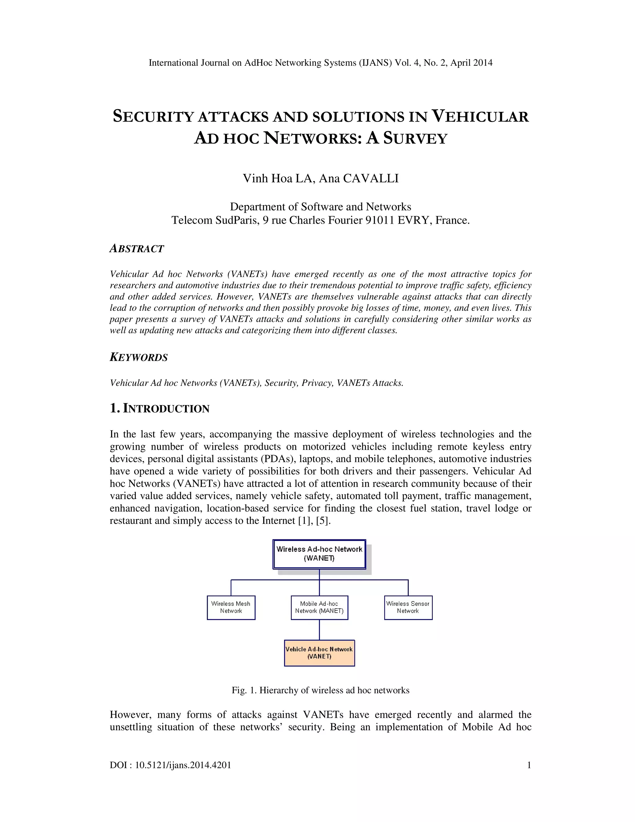 International Journal on AdHoc Networking Systems (IJANS) Vol. 4, No. 2, April 2014
DOI : 10.5121/ijans.2014.4201 1
SECURITY ATTACKS AND SOLUTIONS IN VEHICULAR
AD HOC NETWORKS: A SURVEY
Vinh Hoa LA, Ana CAVALLI
Department of Software and Networks
Telecom SudParis, 9 rue Charles Fourier 91011 EVRY, France.
ABSTRACT
Vehicular Ad hoc Networks (VANETs) have emerged recently as one of the most attractive topics for
researchers and automotive industries due to their tremendous potential to improve traffic safety, efficiency
and other added services. However, VANETs are themselves vulnerable against attacks that can directly
lead to the corruption of networks and then possibly provoke big losses of time, money, and even lives. This
paper presents a survey of VANETs attacks and solutions in carefully considering other similar works as
well as updating new attacks and categorizing them into different classes.
KEYWORDS
Vehicular Ad hoc Networks (VANETs), Security, Privacy, VANETs Attacks.
1. INTRODUCTION
In the last few years, accompanying the massive deployment of wireless technologies and the
growing number of wireless products on motorized vehicles including remote keyless entry
devices, personal digital assistants (PDAs), laptops, and mobile telephones, automotive industries
have opened a wide variety of possibilities for both drivers and their passengers. Vehicular Ad
hoc Networks (VANETs) have attracted a lot of attention in research community because of their
varied value added services, namely vehicle safety, automated toll payment, traffic management,
enhanced navigation, location-based service for finding the closest fuel station, travel lodge or
restaurant and simply access to the Internet [1], [5].
Fig. 1. Hierarchy of wireless ad hoc networks
However, many forms of attacks against VANETs have emerged recently and alarmed the
unsettling situation of these networks’ security. Being an implementation of Mobile Ad hoc
 