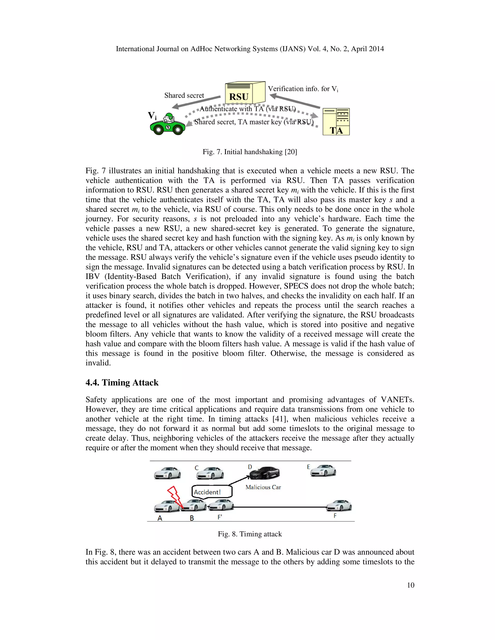 International Journal on AdHoc Networking Systems (IJANS) Vol. 4, No. 2, April 2014
10
Fig. 7. Initial handshaking [20]
Fig. 7 illustrates an initial handshaking that is executed when a vehicle meets a new RSU. The
vehicle authentication with the TA is performed via RSU. Then TA passes verification
information to RSU. RSU then generates a shared secret key mi with the vehicle. If this is the first
time that the vehicle authenticates itself with the TA, TA will also pass its master key s and a
shared secret mi to the vehicle, via RSU of course. This only needs to be done once in the whole
journey. For security reasons, s is not preloaded into any vehicle’s hardware. Each time the
vehicle passes a new RSU, a new shared-secret key is generated. To generate the signature,
vehicle uses the shared secret key and hash function with the signing key. As mi is only known by
the vehicle, RSU and TA, attackers or other vehicles cannot generate the valid signing key to sign
the message. RSU always verify the vehicle’s signature even if the vehicle uses pseudo identity to
sign the message. Invalid signatures can be detected using a batch verification process by RSU. In
IBV (Identity-Based Batch Verification), if any invalid signature is found using the batch
verification process the whole batch is dropped. However, SPECS does not drop the whole batch;
it uses binary search, divides the batch in two halves, and checks the invalidity on each half. If an
attacker is found, it notifies other vehicles and repeats the process until the search reaches a
predefined level or all signatures are validated. After verifying the signature, the RSU broadcasts
the message to all vehicles without the hash value, which is stored into positive and negative
bloom filters. Any vehicle that wants to know the validity of a received message will create the
hash value and compare with the bloom filters hash value. A message is valid if the hash value of
this message is found in the positive bloom filter. Otherwise, the message is considered as
invalid.
4.4. Timing Attack
Safety applications are one of the most important and promising advantages of VANETs.
However, they are time critical applications and require data transmissions from one vehicle to
another vehicle at the right time. In timing attacks [41], when malicious vehicles receive a
message, they do not forward it as normal but add some timeslots to the original message to
create delay. Thus, neighboring vehicles of the attackers receive the message after they actually
require or after the moment when they should receive that message.
Fig. 8. Timing attack
In Fig. 8, there was an accident between two cars A and B. Malicious car D was announced about
this accident but it delayed to transmit the message to the others by adding some timeslots to the
 