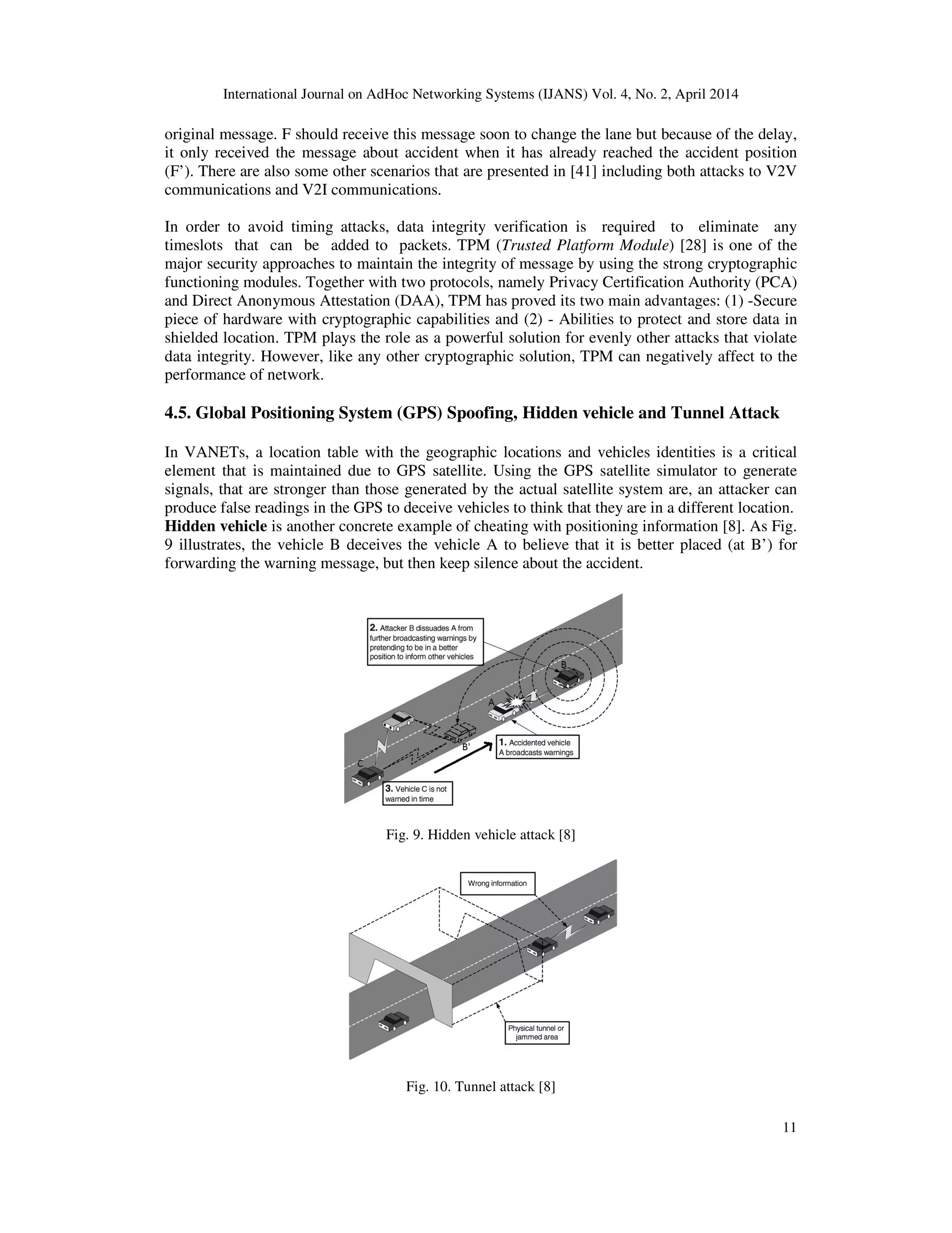 International Journal on AdHoc Networking Systems (IJANS) Vol. 4, No. 2, April 2014
11
original message. F should receive this message soon to change the lane but because of the delay,
it only received the message about accident when it has already reached the accident position
(F’). There are also some other scenarios that are presented in [41] including both attacks to V2V
communications and V2I communications.
In order to avoid timing attacks, data integrity verification is required to eliminate any
timeslots that can be added to packets. TPM (Trusted Platform Module) [28] is one of the
major security approaches to maintain the integrity of message by using the strong cryptographic
functioning modules. Together with two protocols, namely Privacy Certification Authority (PCA)
and Direct Anonymous Attestation (DAA), TPM has proved its two main advantages: (1) -Secure
piece of hardware with cryptographic capabilities and (2) - Abilities to protect and store data in
shielded location. TPM plays the role as a powerful solution for evenly other attacks that violate
data integrity. However, like any other cryptographic solution, TPM can negatively affect to the
performance of network.
4.5. Global Positioning System (GPS) Spoofing, Hidden vehicle and Tunnel Attack
In VANETs, a location table with the geographic locations and vehicles identities is a critical
element that is maintained due to GPS satellite. Using the GPS satellite simulator to generate
signals, that are stronger than those generated by the actual satellite system are, an attacker can
produce false readings in the GPS to deceive vehicles to think that they are in a different location.
Hidden vehicle is another concrete example of cheating with positioning information [8]. As Fig.
9 illustrates, the vehicle B deceives the vehicle A to believe that it is better placed (at B’) for
forwarding the warning message, but then keep silence about the accident.
Fig. 9. Hidden vehicle attack [8]
Fig. 10. Tunnel attack [8]
 