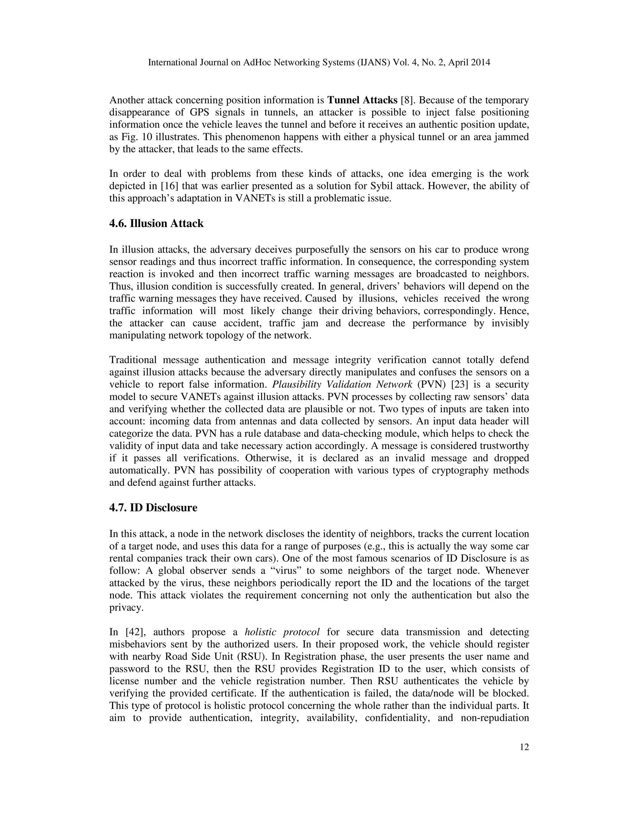 International Journal on AdHoc Networking Systems (IJANS) Vol. 4, No. 2, April 2014
12
Another attack concerning position information is Tunnel Attacks [8]. Because of the temporary
disappearance of GPS signals in tunnels, an attacker is possible to inject false positioning
information once the vehicle leaves the tunnel and before it receives an authentic position update,
as Fig. 10 illustrates. This phenomenon happens with either a physical tunnel or an area jammed
by the attacker, that leads to the same effects.
In order to deal with problems from these kinds of attacks, one idea emerging is the work
depicted in [16] that was earlier presented as a solution for Sybil attack. However, the ability of
this approach’s adaptation in VANETs is still a problematic issue.
4.6. Illusion Attack
In illusion attacks, the adversary deceives purposefully the sensors on his car to produce wrong
sensor readings and thus incorrect traffic information. In consequence, the corresponding system
reaction is invoked and then incorrect traffic warning messages are broadcasted to neighbors.
Thus, illusion condition is successfully created. In general, drivers’ behaviors will depend on the
traffic warning messages they have received. Caused by illusions, vehicles received the wrong
traffic information will most likely change their driving behaviors, correspondingly. Hence,
the attacker can cause accident, traffic jam and decrease the performance by invisibly
manipulating network topology of the network.
Traditional message authentication and message integrity verification cannot totally defend
against illusion attacks because the adversary directly manipulates and confuses the sensors on a
vehicle to report false information. Plausibility Validation Network (PVN) [23] is a security
model to secure VANETs against illusion attacks. PVN processes by collecting raw sensors’ data
and verifying whether the collected data are plausible or not. Two types of inputs are taken into
account: incoming data from antennas and data collected by sensors. An input data header will
categorize the data. PVN has a rule database and data-checking module, which helps to check the
validity of input data and take necessary action accordingly. A message is considered trustworthy
if it passes all verifications. Otherwise, it is declared as an invalid message and dropped
automatically. PVN has possibility of cooperation with various types of cryptography methods
and defend against further attacks.
4.7. ID Disclosure
In this attack, a node in the network discloses the identity of neighbors, tracks the current location
of a target node, and uses this data for a range of purposes (e.g., this is actually the way some car
rental companies track their own cars). One of the most famous scenarios of ID Disclosure is as
follow: A global observer sends a “virus” to some neighbors of the target node. Whenever
attacked by the virus, these neighbors periodically report the ID and the locations of the target
node. This attack violates the requirement concerning not only the authentication but also the
privacy.
In [42], authors propose a holistic protocol for secure data transmission and detecting
misbehaviors sent by the authorized users. In their proposed work, the vehicle should register
with nearby Road Side Unit (RSU). In Registration phase, the user presents the user name and
password to the RSU, then the RSU provides Registration ID to the user, which consists of
license number and the vehicle registration number. Then RSU authenticates the vehicle by
verifying the provided certificate. If the authentication is failed, the data/node will be blocked.
This type of protocol is holistic protocol concerning the whole rather than the individual parts. It
aim to provide authentication, integrity, availability, confidentiality, and non-repudiation
 