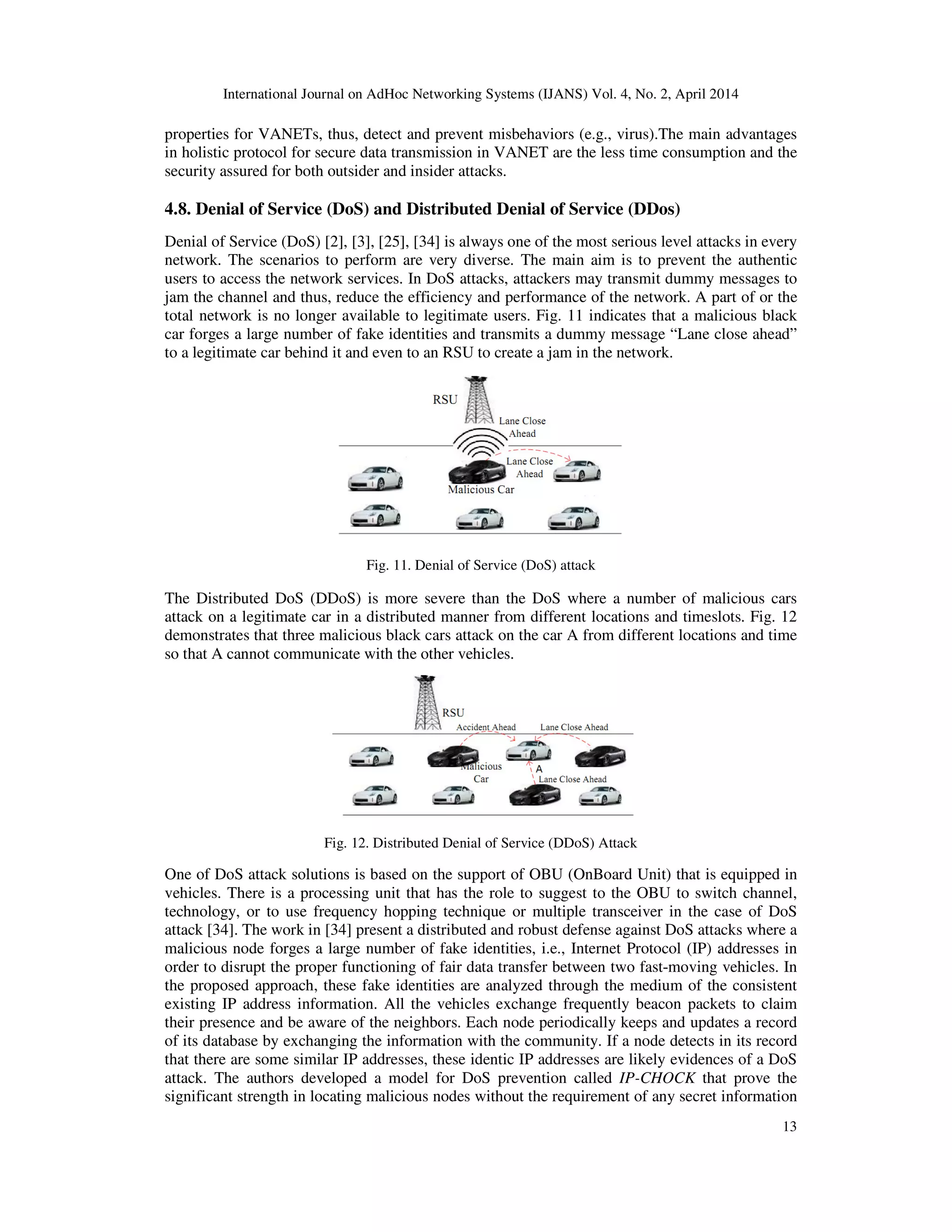 International Journal on AdHoc Networking Systems (IJANS) Vol. 4, No. 2, April 2014
13
properties for VANETs, thus, detect and prevent misbehaviors (e.g., virus).The main advantages
in holistic protocol for secure data transmission in VANET are the less time consumption and the
security assured for both outsider and insider attacks.
4.8. Denial of Service (DoS) and Distributed Denial of Service (DDos)
Denial of Service (DoS) [2], [3], [25], [34] is always one of the most serious level attacks in every
network. The scenarios to perform are very diverse. The main aim is to prevent the authentic
users to access the network services. In DoS attacks, attackers may transmit dummy messages to
jam the channel and thus, reduce the efficiency and performance of the network. A part of or the
total network is no longer available to legitimate users. Fig. 11 indicates that a malicious black
car forges a large number of fake identities and transmits a dummy message “Lane close ahead”
to a legitimate car behind it and even to an RSU to create a jam in the network.
Fig. 11. Denial of Service (DoS) attack
The Distributed DoS (DDoS) is more severe than the DoS where a number of malicious cars
attack on a legitimate car in a distributed manner from different locations and timeslots. Fig. 12
demonstrates that three malicious black cars attack on the car A from different locations and time
so that A cannot communicate with the other vehicles.
Fig. 12. Distributed Denial of Service (DDoS) Attack
One of DoS attack solutions is based on the support of OBU (OnBoard Unit) that is equipped in
vehicles. There is a processing unit that has the role to suggest to the OBU to switch channel,
technology, or to use frequency hopping technique or multiple transceiver in the case of DoS
attack [34]. The work in [34] present a distributed and robust defense against DoS attacks where a
malicious node forges a large number of fake identities, i.e., Internet Protocol (IP) addresses in
order to disrupt the proper functioning of fair data transfer between two fast-moving vehicles. In
the proposed approach, these fake identities are analyzed through the medium of the consistent
existing IP address information. All the vehicles exchange frequently beacon packets to claim
their presence and be aware of the neighbors. Each node periodically keeps and updates a record
of its database by exchanging the information with the community. If a node detects in its record
that there are some similar IP addresses, these identic IP addresses are likely evidences of a DoS
attack. The authors developed a model for DoS prevention called IP-CHOCK that prove the
significant strength in locating malicious nodes without the requirement of any secret information
 