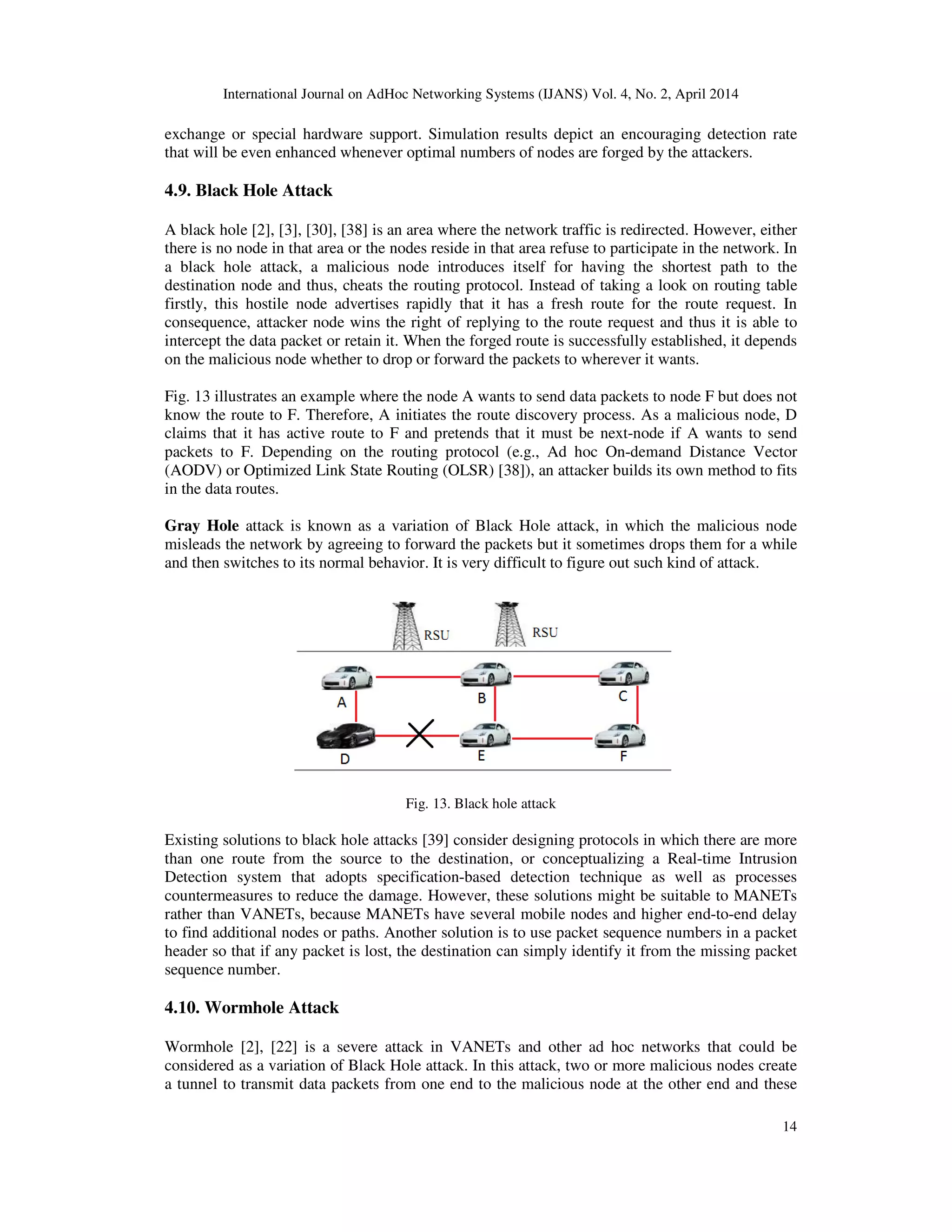 International Journal on AdHoc Networking Systems (IJANS) Vol. 4, No. 2, April 2014
14
exchange or special hardware support. Simulation results depict an encouraging detection rate
that will be even enhanced whenever optimal numbers of nodes are forged by the attackers.
4.9. Black Hole Attack
A black hole [2], [3], [30], [38] is an area where the network traffic is redirected. However, either
there is no node in that area or the nodes reside in that area refuse to participate in the network. In
a black hole attack, a malicious node introduces itself for having the shortest path to the
destination node and thus, cheats the routing protocol. Instead of taking a look on routing table
firstly, this hostile node advertises rapidly that it has a fresh route for the route request. In
consequence, attacker node wins the right of replying to the route request and thus it is able to
intercept the data packet or retain it. When the forged route is successfully established, it depends
on the malicious node whether to drop or forward the packets to wherever it wants.
Fig. 13 illustrates an example where the node A wants to send data packets to node F but does not
know the route to F. Therefore, A initiates the route discovery process. As a malicious node, D
claims that it has active route to F and pretends that it must be next-node if A wants to send
packets to F. Depending on the routing protocol (e.g., Ad hoc On-demand Distance Vector
(AODV) or Optimized Link State Routing (OLSR) [38]), an attacker builds its own method to fits
in the data routes.
Gray Hole attack is known as a variation of Black Hole attack, in which the malicious node
misleads the network by agreeing to forward the packets but it sometimes drops them for a while
and then switches to its normal behavior. It is very difficult to figure out such kind of attack.
Fig. 13. Black hole attack
Existing solutions to black hole attacks [39] consider designing protocols in which there are more
than one route from the source to the destination, or conceptualizing a Real-time Intrusion
Detection system that adopts specification-based detection technique as well as processes
countermeasures to reduce the damage. However, these solutions might be suitable to MANETs
rather than VANETs, because MANETs have several mobile nodes and higher end-to-end delay
to find additional nodes or paths. Another solution is to use packet sequence numbers in a packet
header so that if any packet is lost, the destination can simply identify it from the missing packet
sequence number.
4.10. Wormhole Attack
Wormhole [2], [22] is a severe attack in VANETs and other ad hoc networks that could be
considered as a variation of Black Hole attack. In this attack, two or more malicious nodes create
a tunnel to transmit data packets from one end to the malicious node at the other end and these
 
