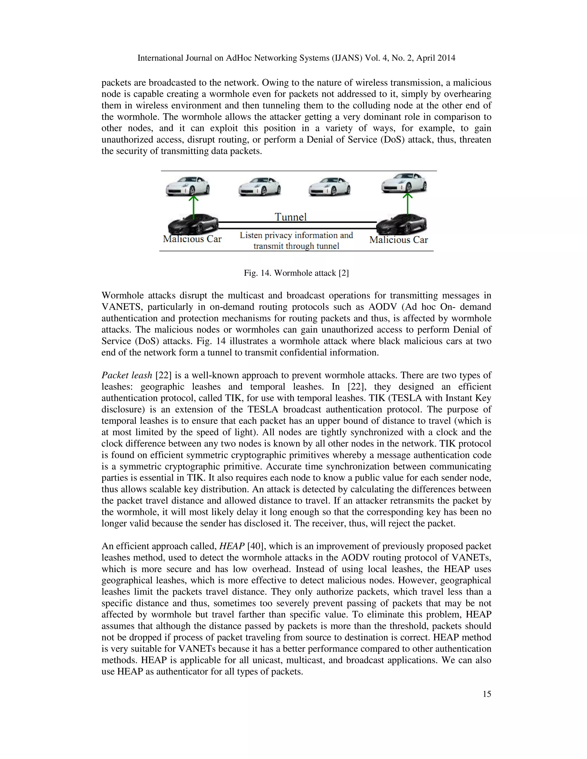 International Journal on AdHoc Networking Systems (IJANS) Vol. 4, No. 2, April 2014
15
packets are broadcasted to the network. Owing to the nature of wireless transmission, a malicious
node is capable creating a wormhole even for packets not addressed to it, simply by overhearing
them in wireless environment and then tunneling them to the colluding node at the other end of
the wormhole. The wormhole allows the attacker getting a very dominant role in comparison to
other nodes, and it can exploit this position in a variety of ways, for example, to gain
unauthorized access, disrupt routing, or perform a Denial of Service (DoS) attack, thus, threaten
the security of transmitting data packets.
Fig. 14. Wormhole attack [2]
Wormhole attacks disrupt the multicast and broadcast operations for transmitting messages in
VANETS, particularly in on-demand routing protocols such as AODV (Ad hoc On- demand
authentication and protection mechanisms for routing packets and thus, is affected by wormhole
attacks. The malicious nodes or wormholes can gain unauthorized access to perform Denial of
Service (DoS) attacks. Fig. 14 illustrates a wormhole attack where black malicious cars at two
end of the network form a tunnel to transmit confidential information.
Packet leash [22] is a well-known approach to prevent wormhole attacks. There are two types of
leashes: geographic leashes and temporal leashes. In [22], they designed an efficient
authentication protocol, called TIK, for use with temporal leashes. TIK (TESLA with Instant Key
disclosure) is an extension of the TESLA broadcast authentication protocol. The purpose of
temporal leashes is to ensure that each packet has an upper bound of distance to travel (which is
at most limited by the speed of light). All nodes are tightly synchronized with a clock and the
clock difference between any two nodes is known by all other nodes in the network. TIK protocol
is found on efficient symmetric cryptographic primitives whereby a message authentication code
is a symmetric cryptographic primitive. Accurate time synchronization between communicating
parties is essential in TIK. It also requires each node to know a public value for each sender node,
thus allows scalable key distribution. An attack is detected by calculating the differences between
the packet travel distance and allowed distance to travel. If an attacker retransmits the packet by
the wormhole, it will most likely delay it long enough so that the corresponding key has been no
longer valid because the sender has disclosed it. The receiver, thus, will reject the packet.
An efficient approach called, HEAP [40], which is an improvement of previously proposed packet
leashes method, used to detect the wormhole attacks in the AODV routing protocol of VANETs,
which is more secure and has low overhead. Instead of using local leashes, the HEAP uses
geographical leashes, which is more effective to detect malicious nodes. However, geographical
leashes limit the packets travel distance. They only authorize packets, which travel less than a
specific distance and thus, sometimes too severely prevent passing of packets that may be not
affected by wormhole but travel farther than specific value. To eliminate this problem, HEAP
assumes that although the distance passed by packets is more than the threshold, packets should
not be dropped if process of packet traveling from source to destination is correct. HEAP method
is very suitable for VANETs because it has a better performance compared to other authentication
methods. HEAP is applicable for all unicast, multicast, and broadcast applications. We can also
use HEAP as authenticator for all types of packets.
 