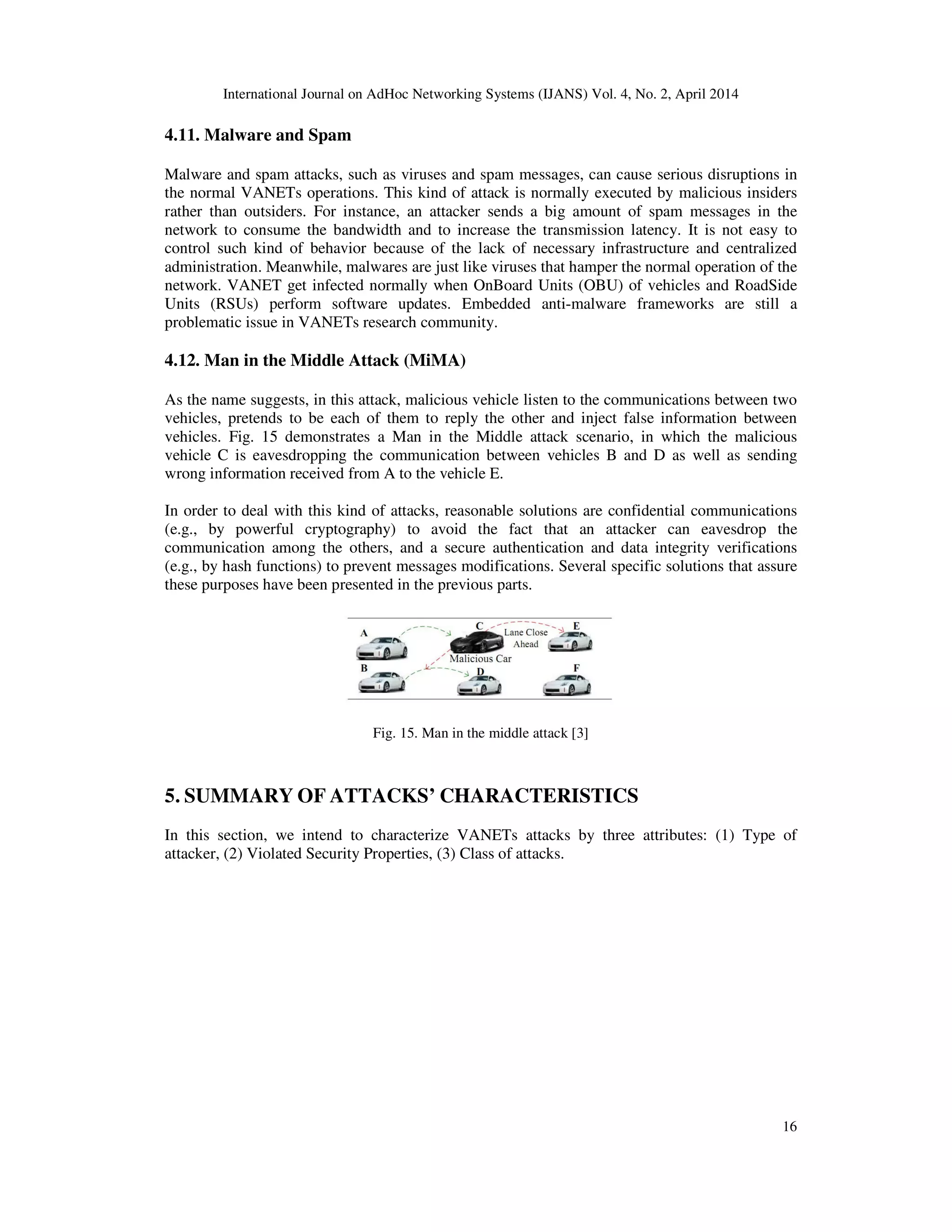 International Journal on AdHoc Networking Systems (IJANS) Vol. 4, No. 2, April 2014
16
4.11. Malware and Spam
Malware and spam attacks, such as viruses and spam messages, can cause serious disruptions in
the normal VANETs operations. This kind of attack is normally executed by malicious insiders
rather than outsiders. For instance, an attacker sends a big amount of spam messages in the
network to consume the bandwidth and to increase the transmission latency. It is not easy to
control such kind of behavior because of the lack of necessary infrastructure and centralized
administration. Meanwhile, malwares are just like viruses that hamper the normal operation of the
network. VANET get infected normally when OnBoard Units (OBU) of vehicles and RoadSide
Units (RSUs) perform software updates. Embedded anti-malware frameworks are still a
problematic issue in VANETs research community.
4.12. Man in the Middle Attack (MiMA)
As the name suggests, in this attack, malicious vehicle listen to the communications between two
vehicles, pretends to be each of them to reply the other and inject false information between
vehicles. Fig. 15 demonstrates a Man in the Middle attack scenario, in which the malicious
vehicle C is eavesdropping the communication between vehicles B and D as well as sending
wrong information received from A to the vehicle E.
In order to deal with this kind of attacks, reasonable solutions are confidential communications
(e.g., by powerful cryptography) to avoid the fact that an attacker can eavesdrop the
communication among the others, and a secure authentication and data integrity verifications
(e.g., by hash functions) to prevent messages modifications. Several specific solutions that assure
these purposes have been presented in the previous parts.
Fig. 15. Man in the middle attack [3]
5. SUMMARY OF ATTACKS’ CHARACTERISTICS
In this section, we intend to characterize VANETs attacks by three attributes: (1) Type of
attacker, (2) Violated Security Properties, (3) Class of attacks.
 